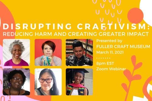 A cluster of six pictures of men and women appear under the large words “Disrupting Craftivism: Reducing Harm and Creating Greater Impact.” Next to the images appear the words “Presented by Fuller Craft Museum, March 11, 2021, 8 pm EST, Zoom Webinar.” The
