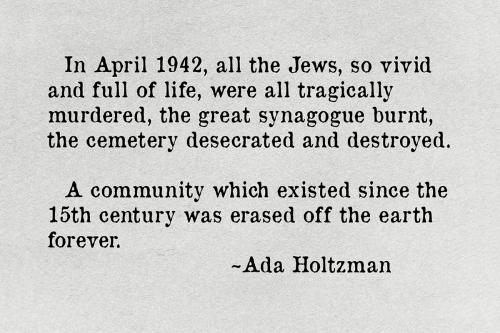 Quote text: In April 1942, all the Jews, so vivid and full of life, were all tragically murdered, the great synagogue burnt, the cemetery desecrated and destroyed. A community which existed since the 15th century was erased off the earth forever. ~Ada Hol
