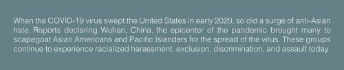 Text: When the COVID-19 virus swept the United States in early 2020, so did a surge of anti-Asian hate. Reports declaring Wuhan, China the epicenter of the pandemic brought many to scapegoat Asian Americans and Pacific Islanders for the spread of the viru