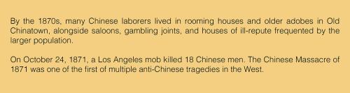 Text: By the 1870s, many Chinese laborers lived in rooming houses and older adobes in Old Chinatown, alongside saloons, gambling joints, and houses of ill-repute frequented by the larger population. On October 24, 1871, a Los Angeles mob killed eighteen C