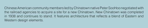 Text: Chinese American community members led by Chinatown native Peter SooHoo negotiated with the railroad agencies to acquire a site for a new Chinatown. New Chinatown was completed in 1938 and continues to stand. It features architecture that reflects a