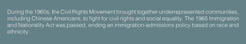 Text: During the 1960s, the Civil Rights Movement brought together underrepresented communities, including Chinese Americans, to fight for civil rights and social equality. The 1965 Immigration and Nationality Act was passed, ending an immigration-admissi