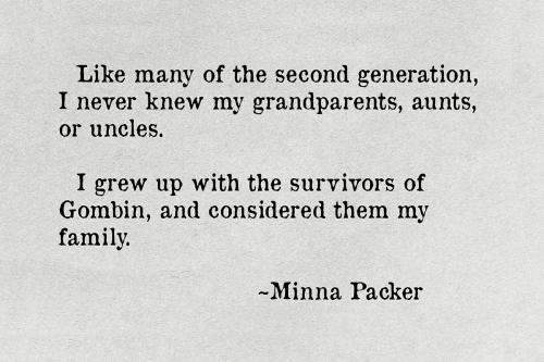 Quote text: Like many of the second generation, I never knew my grandparents, aunts, or uncles. I grew up with the survivors of Gombin, and considered them my family. ~Minna Packer.